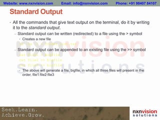 Standard Output
• All the commands that give text output on the terminal, do it by writing
it to the standard output.
– Standard output can be written (redirected) to a file using the > symbol
• Creates a new file
ls –la ./ > folder_list.txt
– Standard output can be appended to an existing file using the >> symbol
cat file1 > bigfile
cat file2 >> bigfile
cat file3 >> bigfile
• The above will generate a file, bigfile, in which all three files will present in the
order, file1:file2:file3
Website: www.nxnvision.com Email: info@nxnvision.com Phone: +91 98407 84107
 