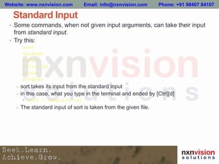 Standard Input
• Some commands, when not given input arguments, can take their input
from standard input.
• Try this:
sort
windows
linux
[Ctrl][D]
linux
windows
– sort takes its input from the standard input
– in this case, what you type in the terminal and ended by [Ctrl][d]
• sort < namelist.txt
– The standard input of sort is taken from the given file.
Website: www.nxnvision.com Email: info@nxnvision.com Phone: +91 98407 84107
 