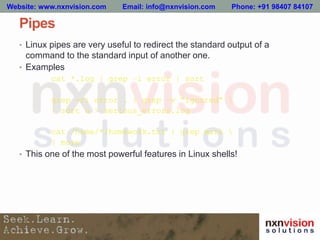 Pipes
• Linux pipes are very useful to redirect the standard output of a
command to the standard input of another one.
• Examples
cat *.log | grep –i error | sort
grep -ri error . | grep –v “ignored” 
| sort u > serious_errors.log
cat /home/*/homework.txt | grep mark 
| more
• This one of the most powerful features in Linux shells!
Website: www.nxnvision.com Email: info@nxnvision.com Phone: +91 98407 84107
 