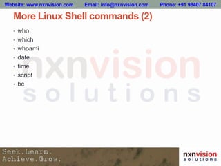 More Linux Shell commands (2)
• who
• which
• whoami
• date
• time
• script
• bc
Website: www.nxnvision.com Email: info@nxnvision.com Phone: +91 98407 84107
 