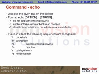 Command - echo
• Displays the given text on the screen
• Format: echo [OPTION]... [STRING]...
-n do not output the trailing newline
-e enable interpretation of backslash escapes
-E disable interpretation of backslash escapes (default)
• If -e is in effect, the following sequences are recognized:
 backslash
b backspace
c suppress trailing newline
n new line
r carriage return
t horizontal tab
Website: www.nxnvision.com Email: info@nxnvision.com Phone: +91 98407 84107
 