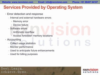 Services Provided by Operating System
• Error detection and response
– Internal and external hardware errors
• Memory error
• Device failure
– Software errors
• Arithmetic overflow
• Access forbidden memory locations
• Accounting
– Collect usage statistics
– Monitor performance
– Used to anticipate future enhancements
– Used for billing purposes
Website: www.nxnvision.com Email: info@nxnvision.com Phone: +91 98407 84107
 