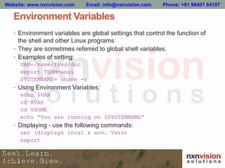 Environment Variables
• Environment variables are global settings that control the function of
the shell and other Linux programs
• They are sometimes referred to global shell variables.
• Examples of setting:
VAR=/home/fred/doc
export TERM=ansi
SYSTEMNAME=`uname -n`
• Using Environment Variables:
echo $VAR
cd $VAR
cd $HOME
echo “You are running on $SYSTEMNAME”
• Displaying - use the following commands:
set (displays local & env. Vars)
export
Website: www.nxnvision.com Email: info@nxnvision.com Phone: +91 98407 84107
 