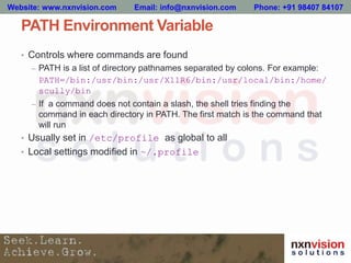 PATH Environment Variable
• Controls where commands are found
– PATH is a list of directory pathnames separated by colons. For example:
PATH=/bin:/usr/bin:/usr/X11R6/bin:/usr/local/bin:/home/
scully/bin
– If a command does not contain a slash, the shell tries finding the
command in each directory in PATH. The first match is the command that
will run
• Usually set in /etc/profile as global to all
• Local settings modified in ~/.profile
Website: www.nxnvision.com Email: info@nxnvision.com Phone: +91 98407 84107
 