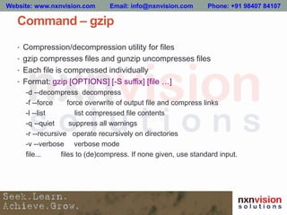 Command – gzip
• Compression/decompression utility for files
• gzip compresses files and gunzip uncompresses files
• Each file is compressed individually
• Format: gzip [OPTIONS] [-S suffix] [file …]
-d --decompress decompress
-f --force force overwrite of output file and compress links
-l --list list compressed file contents
-q --quiet suppress all warnings
-r --recursive operate recursively on directories
-v --verbose verbose mode
file... files to (de)compress. If none given, use standard input.
Website: www.nxnvision.com Email: info@nxnvision.com Phone: +91 98407 84107
 