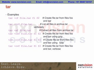 tar
• Examples
tar -cf file.tar f1 f2 # Create file.tar from files foo
and bar
tar -tvf file.tar # List all files in archive.tar
verbosely
tar -xf file.tar # Extract all files from archive.tar
tar -czf file.tar f1 f2 # Create file.tar from files foo
and bar using gzip
tar -cjf file.tar f1 f2 # Create file.tar from files foo
and bar using bzip
tar -cvf file.tar f1 f2 # Create file.tar from files foo
and bar, verbose
Website: www.nxnvision.com Email: info@nxnvision.com Phone: +91 98407 84107
 