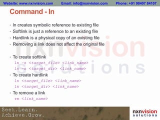 Command - ln
• ln creates symbolic reference to existing file
• Softlink is just a reference to an existing file
• Hardlink is a physical copy of an existing file
• Removing a link does not affect the original file
• To create softlink
ln –s <target_file> <link_name>
ln –s <target_dir> <link_name>
• To create hardlink
ln <target_file> <link_name>
ln <target_dir> <link_name>
• To remove a link
rm <link_name>
Website: www.nxnvision.com Email: info@nxnvision.com Phone: +91 98407 84107
 