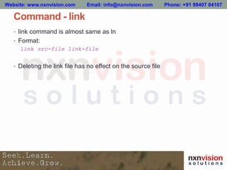 Command - link
• link command is almost same as ln
• Format:
link src-file link-file
• Deleting the link file has no effect on the source file
Website: www.nxnvision.com Email: info@nxnvision.com Phone: +91 98407 84107
 