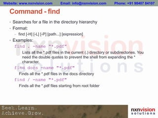 Command - find
• Searches for a file in the directory hierarchy
• Format:
– find [-H] [-L] [-P] [path...] [expression]
• Examples:
find . -name “*.pdf”
Lists all the *.pdf files in the current (.) directory or subdirectories. You
need the double quotes to prevent the shell from expanding the *
character.
find docs -name "*.pdf"
Finds all the *.pdf files in the docs directory
find / -name "*.pdf"
Finds all the *.pdf files starting from root folder
Website: www.nxnvision.com Email: info@nxnvision.com Phone: +91 98407 84107
 