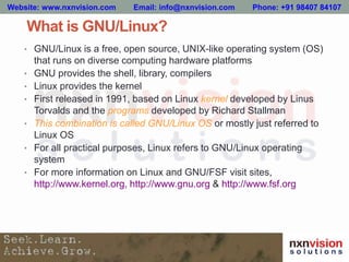 What is GNU/Linux?
• GNU/Linux is a free, open source, UNIX-like operating system (OS)
that runs on diverse computing hardware platforms
• GNU provides the shell, library, compilers
• Linux provides the kernel
• First released in 1991, based on Linux kernel developed by Linus
Torvalds and the programs developed by Richard Stallman
• This combination is called GNU/Linux OS or mostly just referred to
Linux OS
• For all practical purposes, Linux refers to GNU/Linux operating
system
• For more information on Linux and GNU/FSF visit sites,
http://www.kernel.org, http://www.gnu.org & http://www.fsf.org
Website: www.nxnvision.com Email: info@nxnvision.com Phone: +91 98407 84107
 
