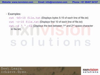 • Examples:
cut –b5-10 file.txt (Displays bytes 5-10 of each line of file.txt)
cut –c-10 file.txt (Displays first 10 of each line of file.txt)
cut –d ‘ ‘ –f2 (Displays the text between 1st and 2nd space character
in file.txt)
Website: www.nxnvision.com Email: info@nxnvision.com Phone: +91 98407 84107
 