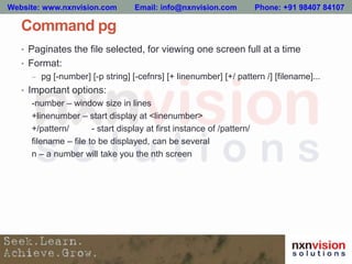 Command pg
• Paginates the file selected, for viewing one screen full at a time
• Format:
– pg [-number] [-p string] [-cefnrs] [+ linenumber] [+/ pattern /] [filename]...
• Important options:
-number – window size in lines
+linenumber – start display at <linenumber>
+/pattern/ - start display at first instance of /pattern/
filename – file to be displayed, can be several
n – a number will take you the nth screen
Website: www.nxnvision.com Email: info@nxnvision.com Phone: +91 98407 84107
 