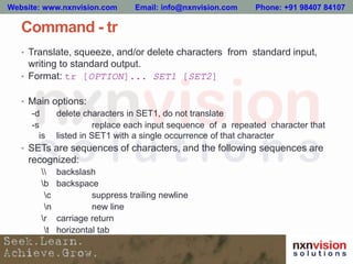 Command - tr
• Translate, squeeze, and/or delete characters from standard input,
writing to standard output.
• Format: tr [OPTION]... SET1 [SET2]
• Main options:
-d delete characters in SET1, do not translate
-s replace each input sequence of a repeated character that
is listed in SET1 with a single occurrence of that character
• SETs are sequences of characters, and the following sequences are
recognized:
 backslash
b backspace
c suppress trailing newline
n new line
r carriage return
t horizontal tab
Website: www.nxnvision.com Email: info@nxnvision.com Phone: +91 98407 84107
 