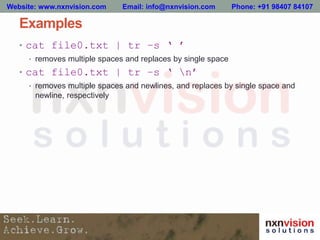 Examples
• cat file0.txt | tr –s ‘ ’
• removes multiple spaces and replaces by single space
• cat file0.txt | tr –s ‘ n’
• removes multiple spaces and newlines, and replaces by single space and
newline, respectively
Website: www.nxnvision.com Email: info@nxnvision.com Phone: +91 98407 84107
 
