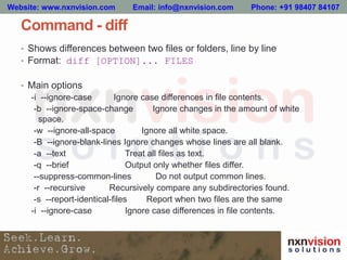 Command - diff
• Shows differences between two files or folders, line by line
• Format: diff [OPTION]... FILES
• Main options
-i --ignore-case Ignore case differences in file contents.
-b --ignore-space-change Ignore changes in the amount of white
space.
-w --ignore-all-space Ignore all white space.
-B --ignore-blank-lines Ignore changes whose lines are all blank.
-a --text Treat all files as text.
-q --brief Output only whether files differ.
--suppress-common-lines Do not output common lines.
-r --recursive Recursively compare any subdirectories found.
-s --report-identical-files Report when two files are the same
-i --ignore-case Ignore case differences in file contents.
Website: www.nxnvision.com Email: info@nxnvision.com Phone: +91 98407 84107
 
