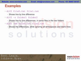 Examples
• diff file0.txt file1.txt
• Shows line by line difference
• diff –r folder1 folder2
• Shows line by line differences, in same files in the two folders
• diff –bB file0.txt file1.txt
• Shows the differences, while ignoring all whitespaces and blank lines
Website: www.nxnvision.com Email: info@nxnvision.com Phone: +91 98407 84107
 