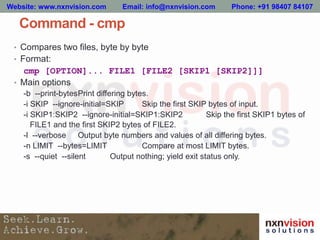 Command - cmp
• Compares two files, byte by byte
• Format:
cmp [OPTION]... FILE1 [FILE2 [SKIP1 [SKIP2]]]
• Main options
-b --print-bytesPrint differing bytes.
-i SKIP --ignore-initial=SKIP Skip the first SKIP bytes of input.
-i SKIP1:SKIP2 --ignore-initial=SKIP1:SKIP2 Skip the first SKIP1 bytes of
FILE1 and the first SKIP2 bytes of FILE2.
-l --verbose Output byte numbers and values of all differing bytes.
-n LIMIT --bytes=LIMIT Compare at most LIMIT bytes.
-s --quiet --silent Output nothing; yield exit status only.
Website: www.nxnvision.com Email: info@nxnvision.com Phone: +91 98407 84107
 