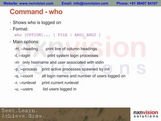 Command - who
• Shows who is logged on
• Format:
who [OPTION]... [ FILE | ARG1 ARG2 ]
• Main options:
-H, --heading print line of column headings
-l, --login print system login processes
-m only hostname and user associated with stdin
-p, --process print active processes spawned by init
-q, --count all login names and number of users logged on
-r, --runlevel print current runlevel
-u, --users list users logged in
Website: www.nxnvision.com Email: info@nxnvision.com Phone: +91 98407 84107
 