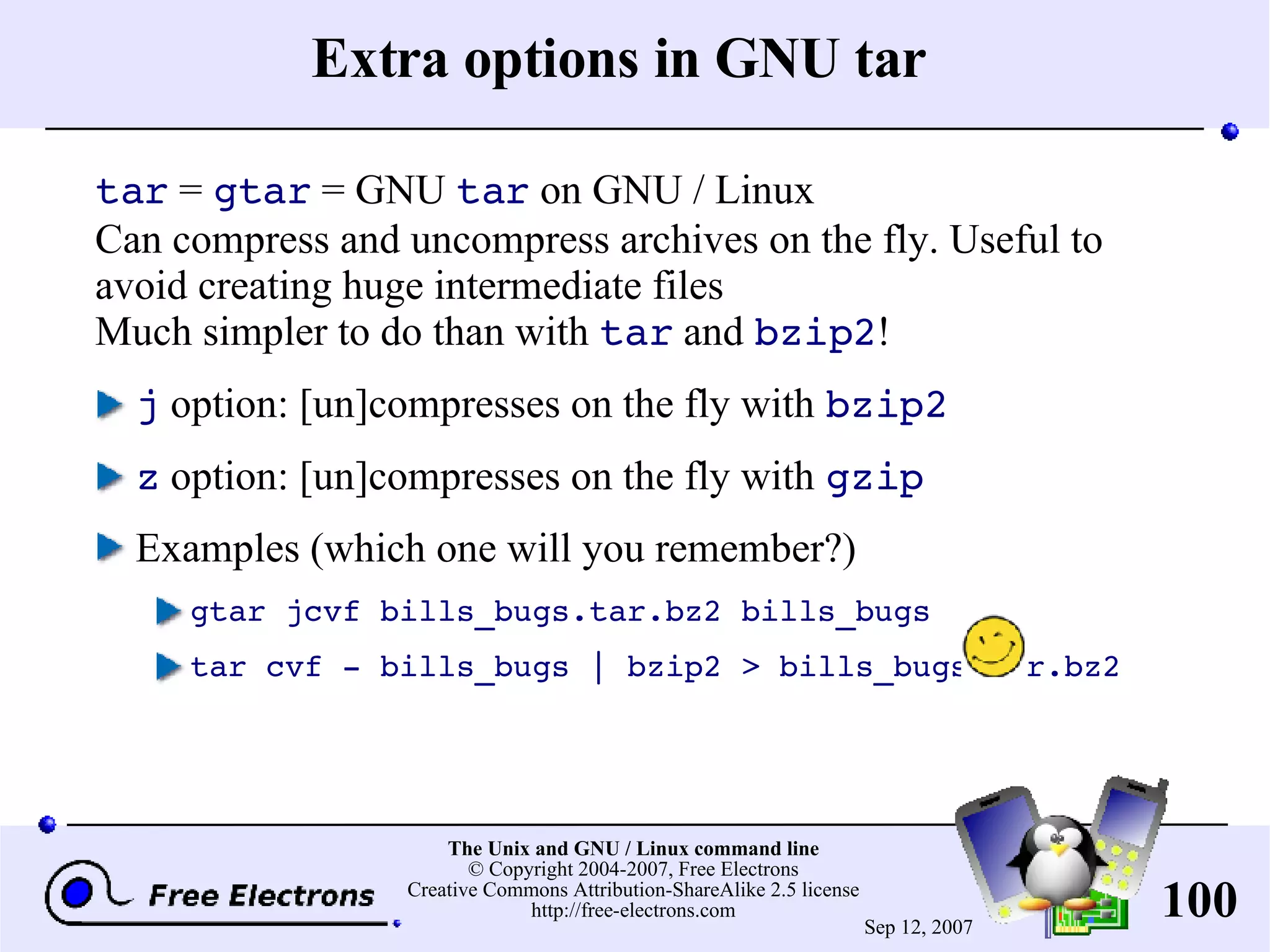 Extra options in GNU tar tar = gtar = GNU tar on GNU / Linux Can compress and uncompress archives on the fly. Useful to avoid creating huge intermediate files Much simpler to do than with tar and bzip2 ! j option: [un]compresses on the fly with bzip2 z option: [un]compresses on the fly with gzip Examples (which one will you remember?) gtar jcvf bills_bugs.tar.bz2 bills_bugs tar cvf - bills_bugs | bzip2 > bills_bugs.tar.bz2 