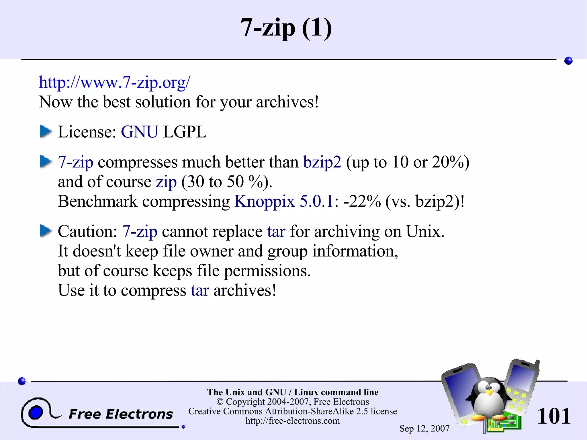 7-zip (1) http://www.7-zip.org/ Now the best solution for your archives! License: GNU LGPL 7-zip compresses much better than bzip2 (up to 10 or 20%) and of course zip (30 to 50 %). Benchmark compressing Knoppix 5.0.1 : -22% (vs. bzip2)! Caution: 7-zip cannot replace tar for archiving on Unix. It doesn't keep file owner and group information, but of course keeps file permissions. Use it to compress tar archives! 
