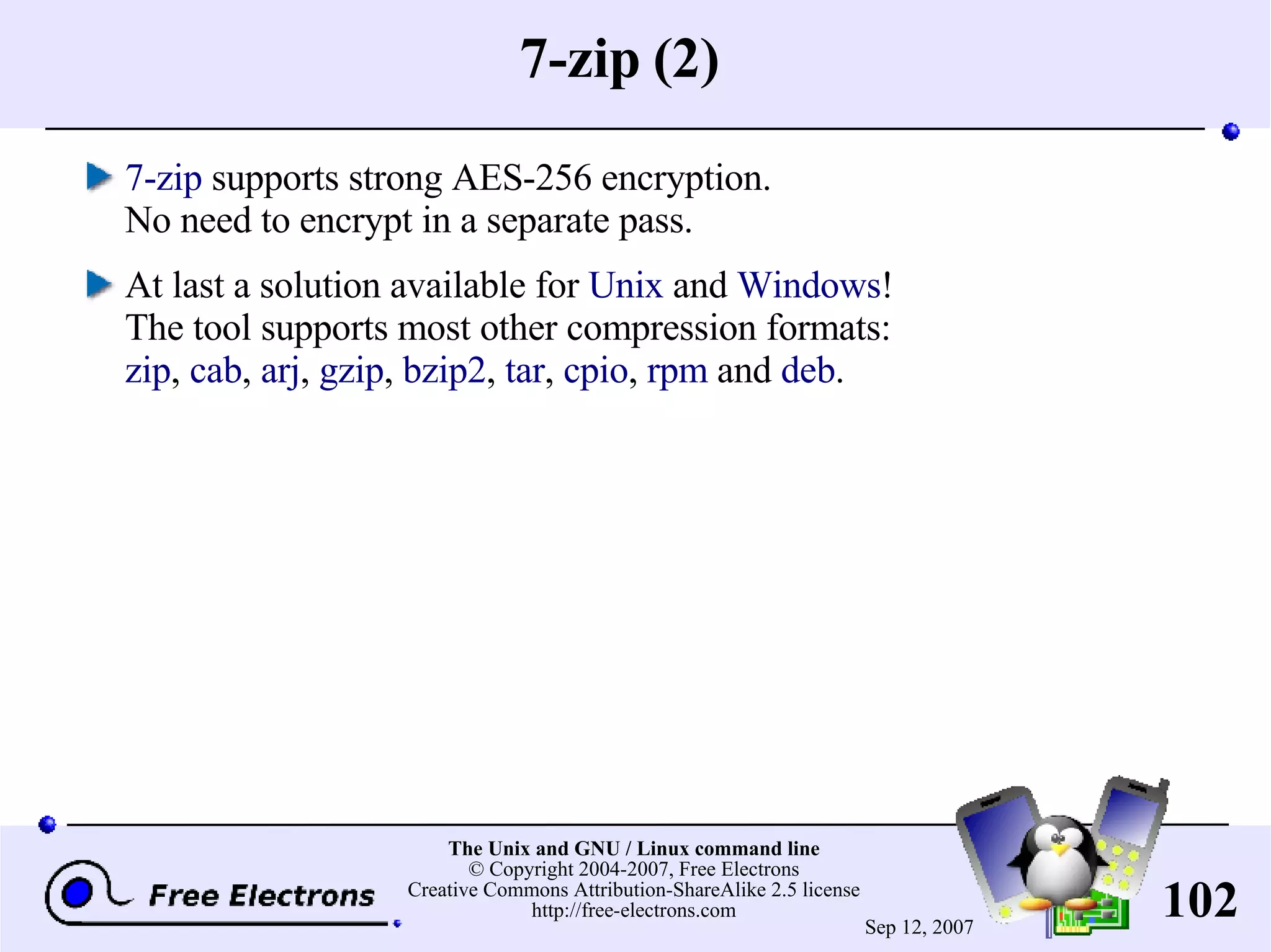 7-zip (2) 7-zip supports strong AES-256 encryption. No need to encrypt in a separate pass. At last a solution available for Unix and Windows ! The tool supports most other compression formats: zip , cab , arj , gzip , bzip2 , tar , cpio , rpm and deb . 