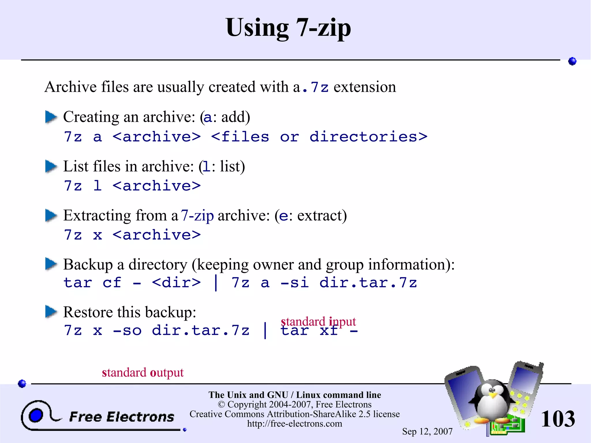Using 7-zip Archive files are usually created with a .7z extension Creating an archive: ( a : add) 7z a <archive> <files or directories> List files in archive: ( l : list) 7z l <archive> Extracting from a 7-zip archive: ( e : extract) 7z x <archive> Backup a directory (keeping owner and group information): tar cf - <dir> | 7z a -si dir.tar.7z Restore this backup: 7z x -so dir.tar.7z | tar xf - s tandard i nput s tandard o utput 