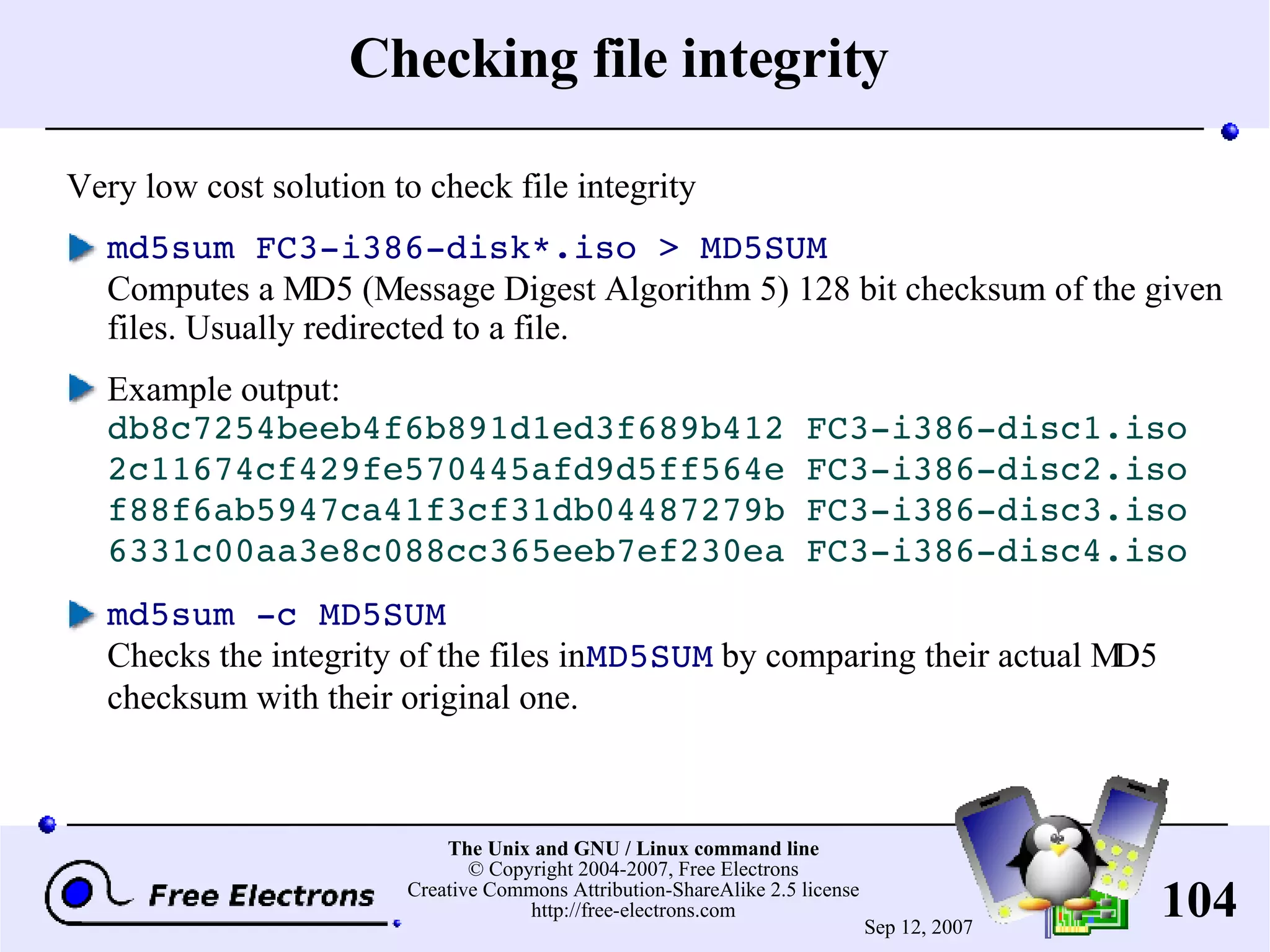Checking file integrity Very low cost solution to check file integrity md5sum FC3-i386-disk*.iso > MD5SUM Computes a MD5 (Message Digest Algorithm 5) 128 bit checksum of the given files. Usually redirected to a file. Example output: db8c7254beeb4f6b891d1ed3f689b412 FC3-i386-disc1.iso 2c11674cf429fe570445afd9d5ff564e FC3-i386-disc2.iso f88f6ab5947ca41f3cf31db04487279b FC3-i386-disc3.iso 6331c00aa3e8c088cc365eeb7ef230ea FC3-i386-disc4.iso md5sum -c MD5SUM Checks the integrity of the files in MD5SUM by comparing their actual MD5 checksum with their original one. 