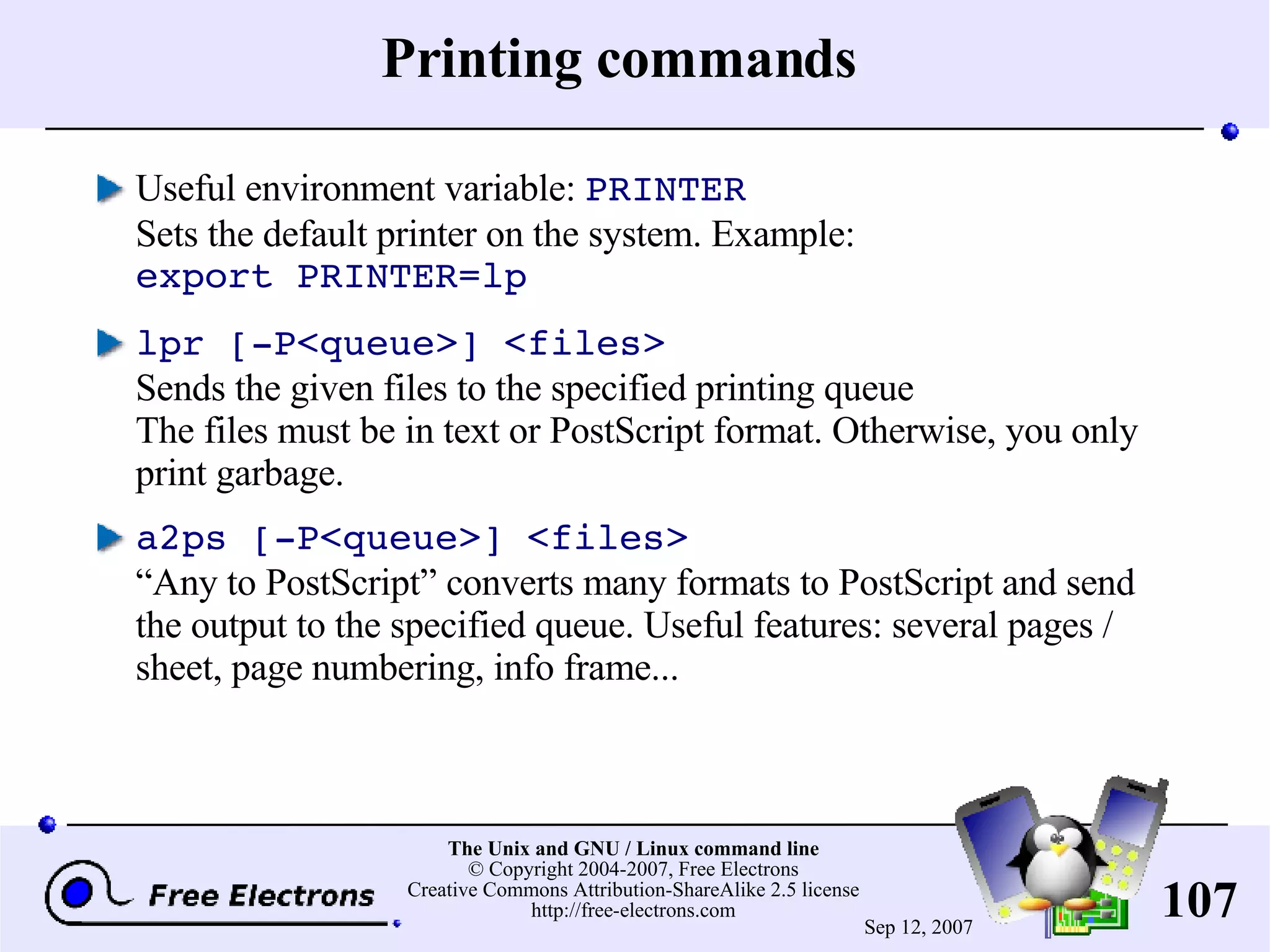 Printing commands Useful environment variable: PRINTER Sets the default printer on the system. Example: export PRINTER=lp lpr [-P<queue>] <files> Sends the given files to the specified printing queue The files must be in text or PostScript format. Otherwise, you only print garbage. a2ps [-P<queue>] <files> “Any to PostScript” converts many formats to PostScript and send the output to the specified queue. Useful features: several pages / sheet, page numbering, info frame... 
