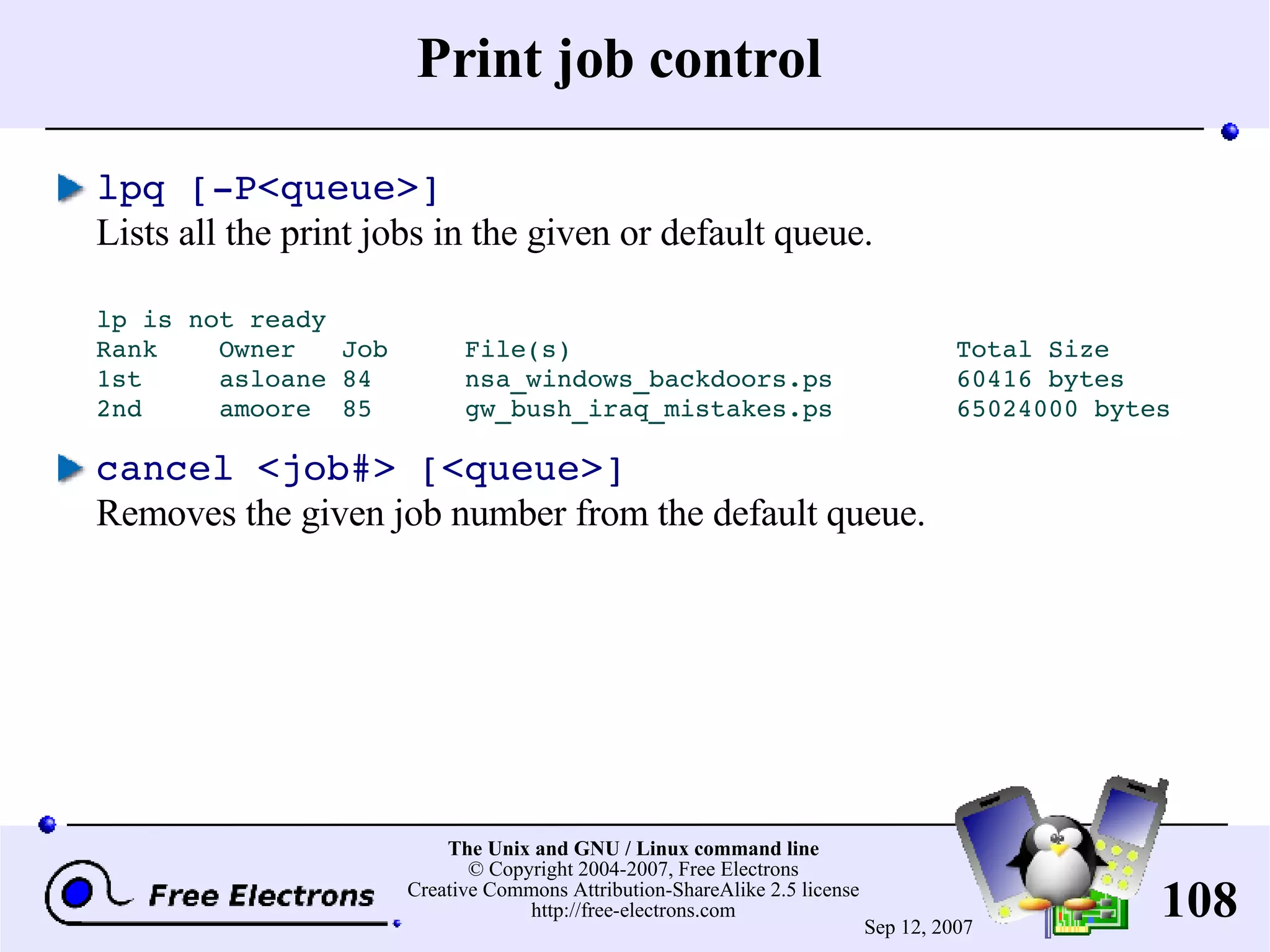Print job control lpq [-P<queue>] Lists all the print jobs in the given or default queue. lp is not ready Rank Owner Job File(s) Total Size 1st asloane 84 nsa_windows_backdoors.ps 60416 bytes 2nd amoore 85 gw_bush_iraq_mistakes.ps 65024000 bytes cancel <job#> [<queue>] Removes the given job number from the default queue. 