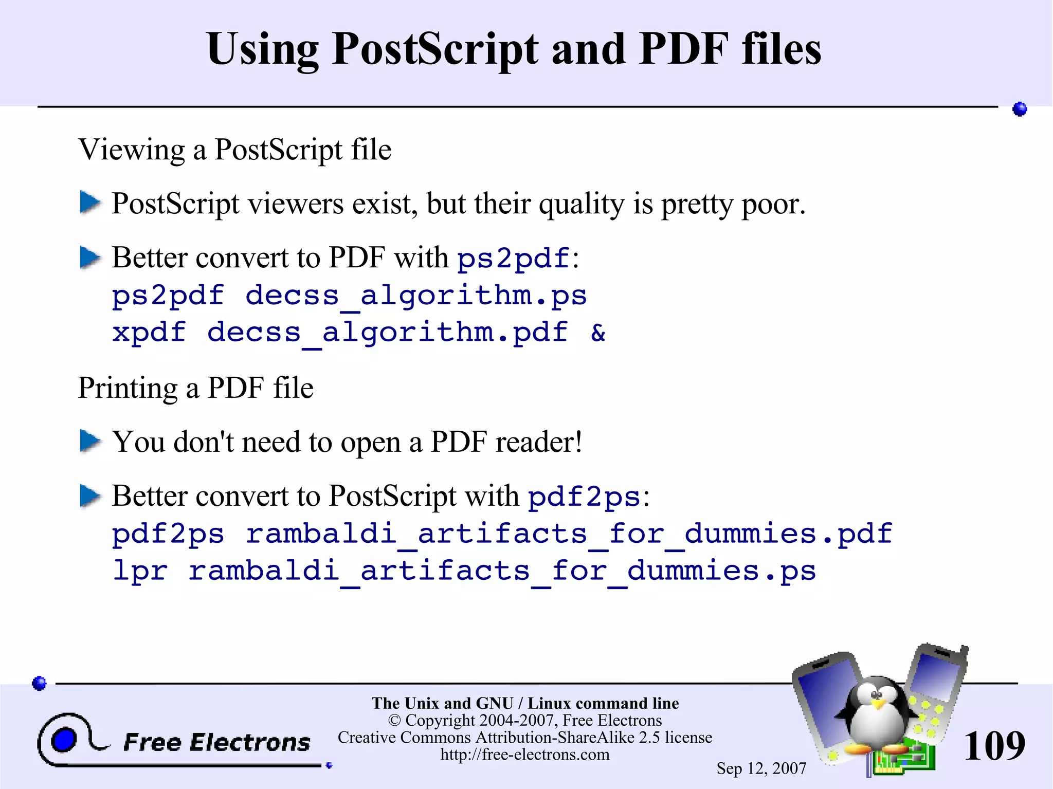 Using PostScript and PDF files Viewing a PostScript file PostScript viewers exist, but their quality is pretty poor. Better convert to PDF with ps2pdf : ps2pdf decss_algorithm.ps xpdf decss_algorithm.pdf & Printing a PDF file You don't need to open a PDF reader! Better convert to PostScript with pdf2ps : pdf2ps rambaldi_artifacts_for_dummies.pdf lpr rambaldi_artifacts_for_dummies.ps 