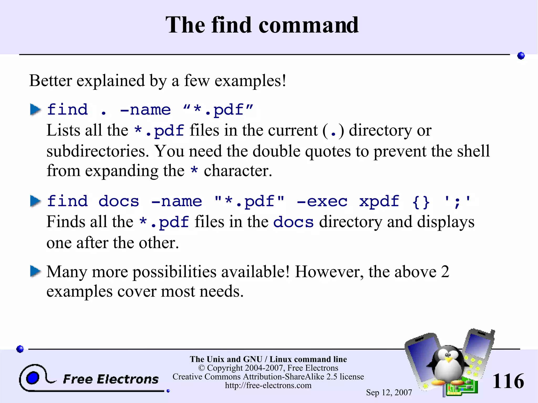 The find command Better explained by a few examples! find . -name “*.pdf” Lists all the *.pdf files in the current ( . ) directory or subdirectories. You need the double quotes to prevent the shell from expanding the * character. find docs -name &quot;*.pdf&quot; -exec xpdf {} ';' Finds all the *.pdf files in the docs directory and displays one after the other. Many more possibilities available! However, the above 2 examples cover most needs. 