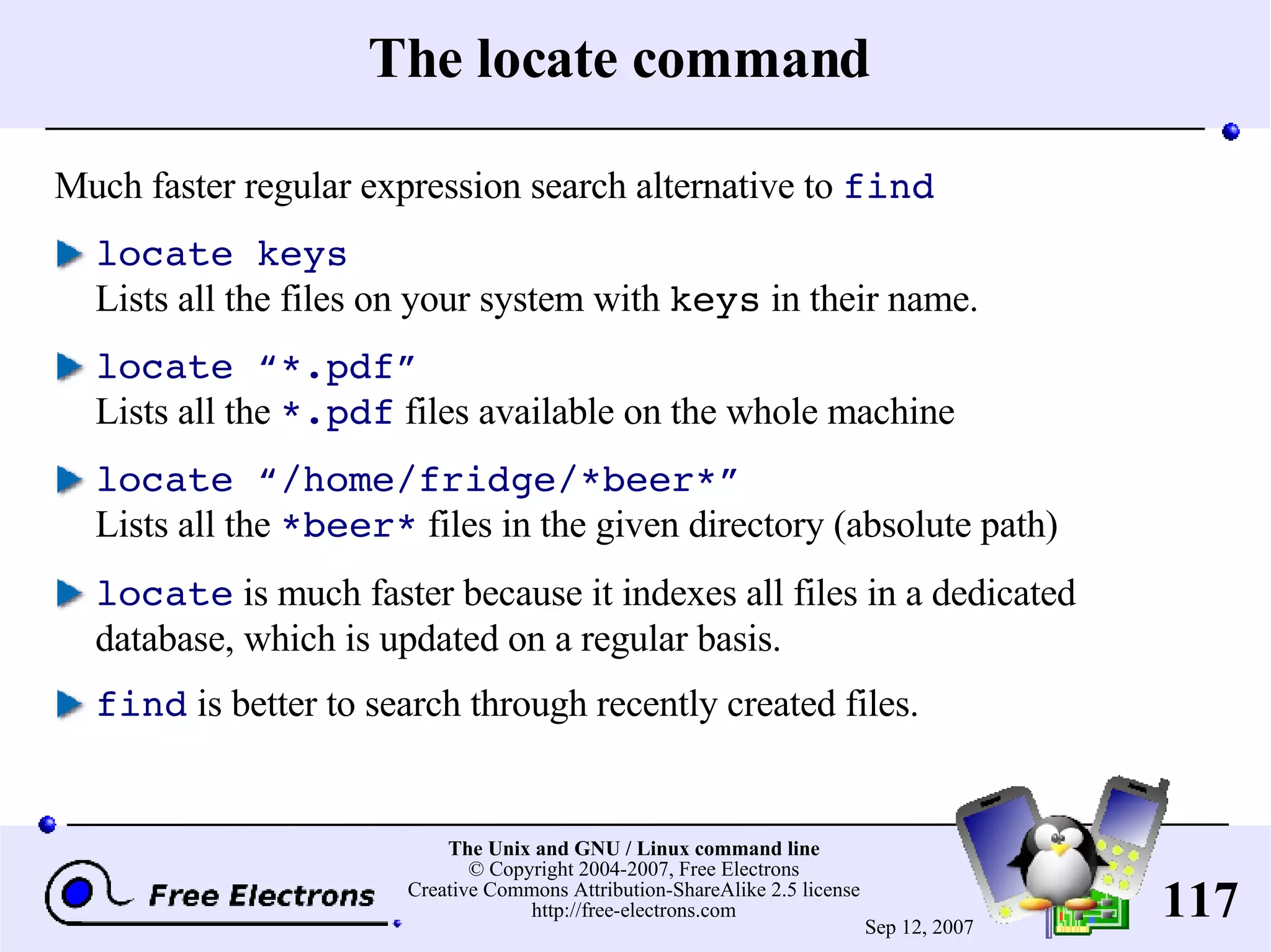 The locate command Much faster regular expression search alternative to find locate keys Lists all the files on your system with keys in their name. locate “*.pdf” Lists all the *.pdf files available on the whole machine locate “/home/fridge/*beer*” Lists all the *beer* files in the given directory (absolute path) locate is much faster because it indexes all files in a dedicated database, which is updated on a regular basis. find is better to search through recently created files. 