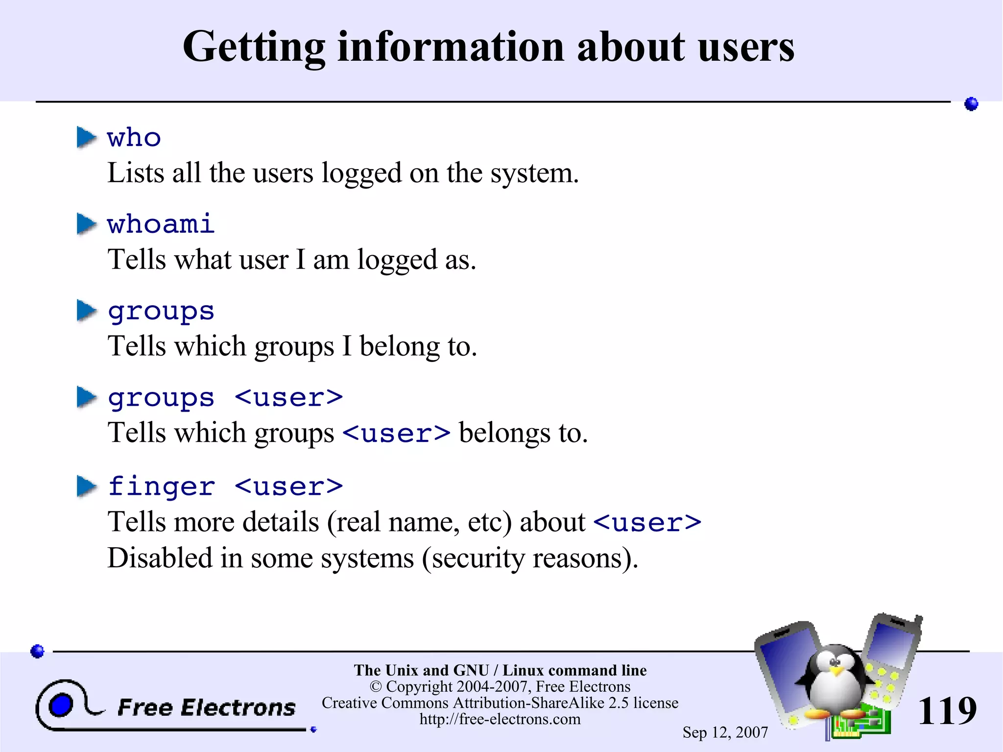 Getting information about users who Lists all the users logged on the system. whoami Tells what user I am logged as. groups Tells which groups I belong to. groups <user> Tells which groups <user> belongs to. finger <user> Tells more details (real name, etc) about <user> Disabled in some systems (security reasons). 