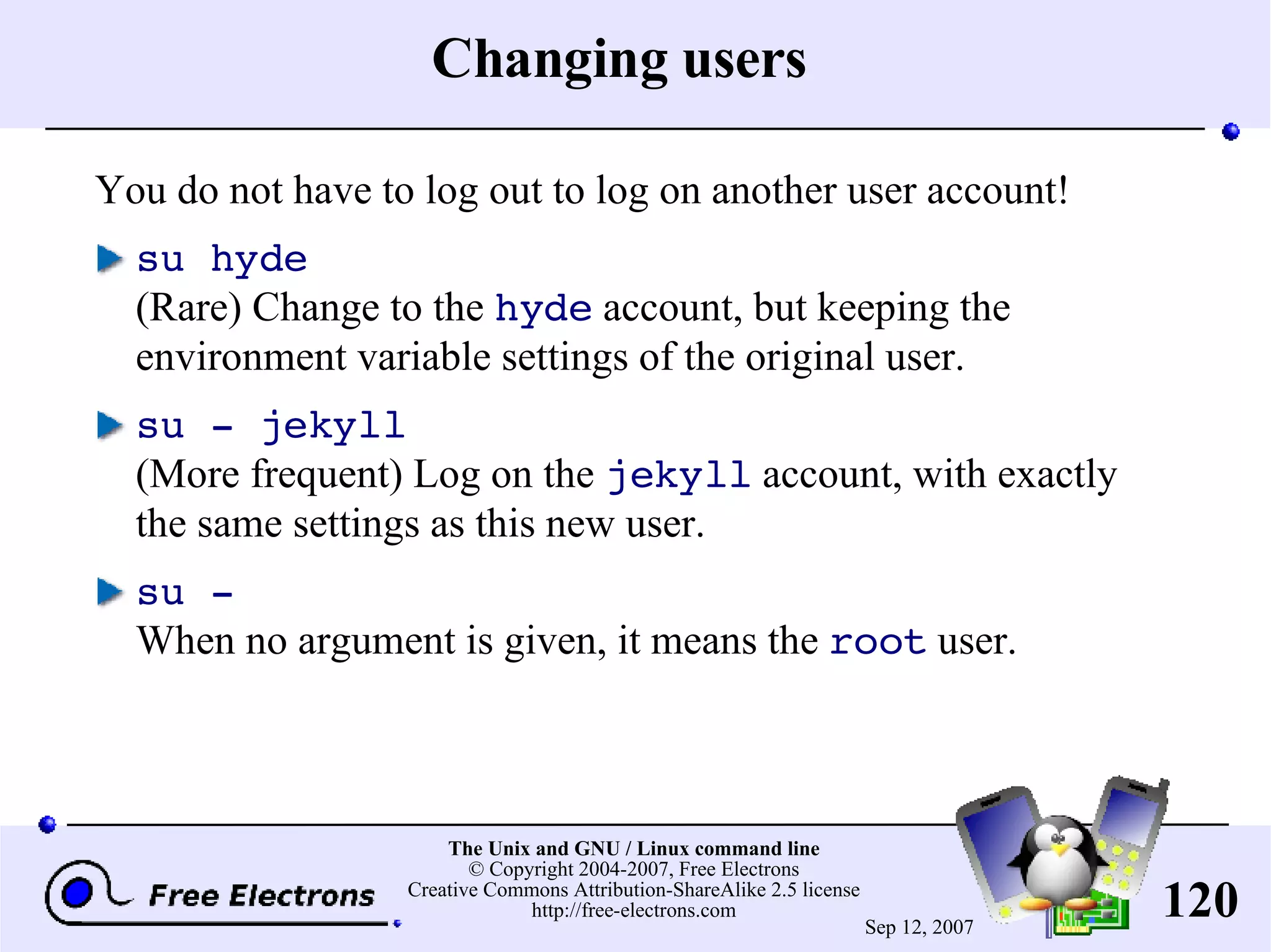 Changing users You do not have to log out to log on another user account! su hyde (Rare) Change to the hyde account, but keeping the environment variable settings of the original user. su - jekyll (More frequent) Log on the jekyll account, with exactly the same settings as this new user. su - When no argument is given, it means the root user. 