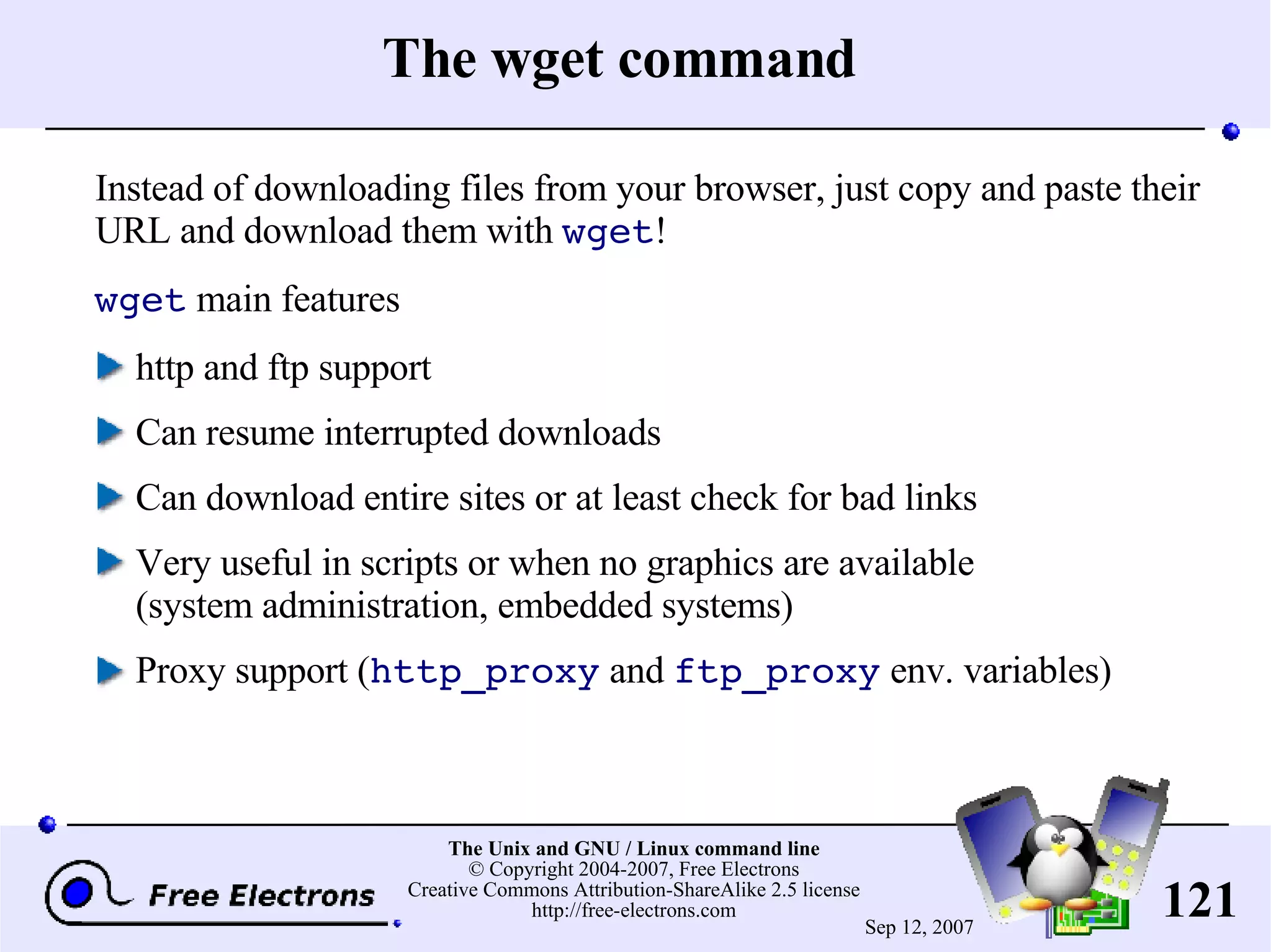 The wget command Instead of downloading files from your browser, just copy and paste their URL and download them with wget ! wget main features http and ftp support Can resume interrupted downloads Can download entire sites or at least check for bad links Very useful in scripts or when no graphics are available (system administration, embedded systems) Proxy support ( http_proxy and ftp_proxy env. variables) 