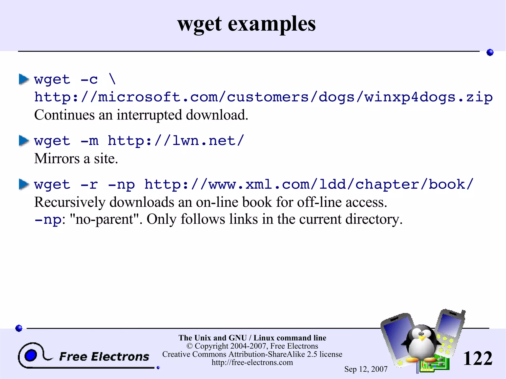 wget examples wget -c \ http://microsoft.com/customers/dogs/winxp4dogs.zip Continues an interrupted download. wget -m http://lwn.net/ Mirrors a site. wget -r -np http://www.xml.com/ldd/chapter/book/ Recursively downloads an on-line book for off-line access. -np : &quot;no-parent&quot;. Only follows links in the current directory. 