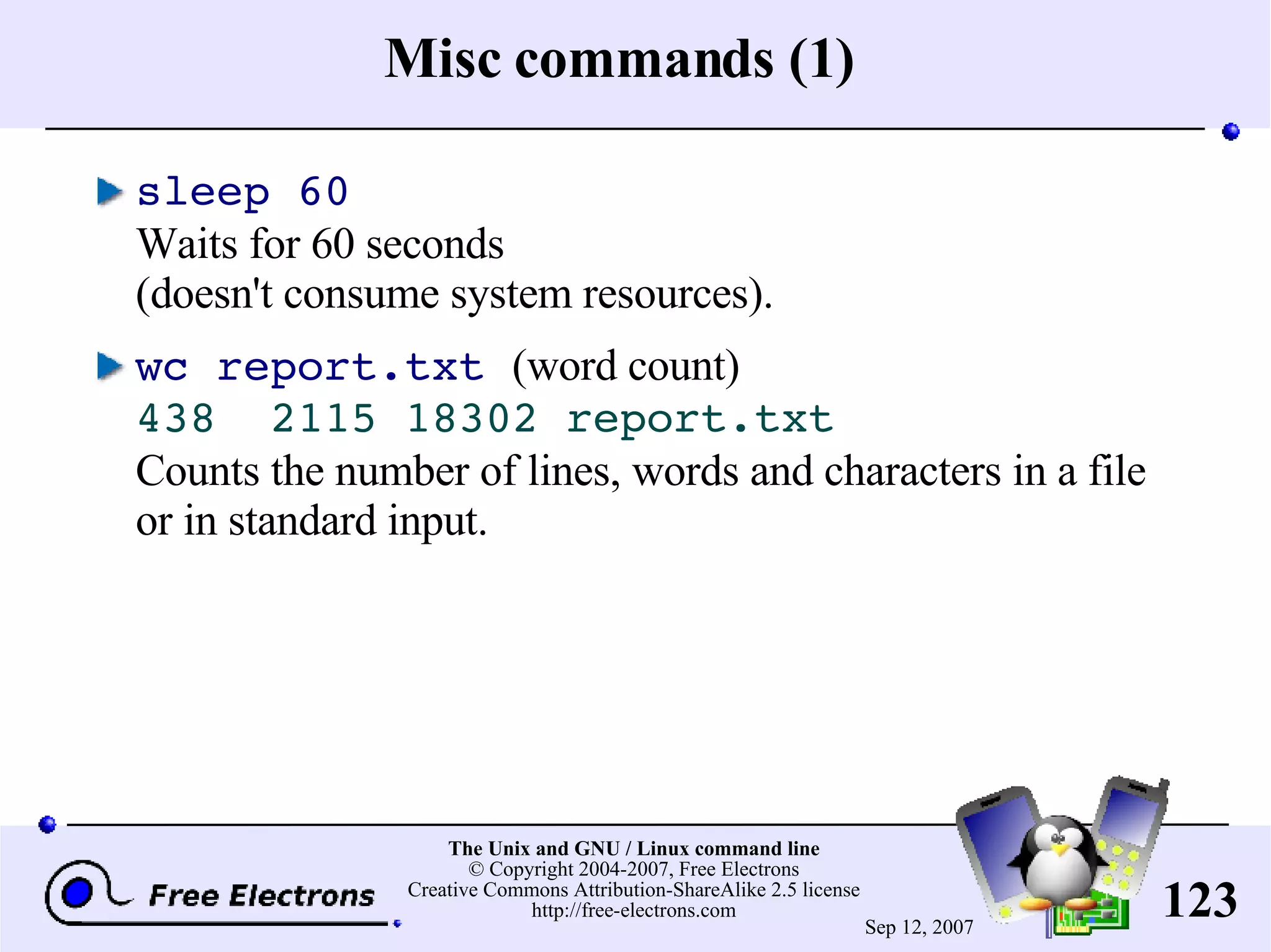 Misc commands (1) sleep 60 Waits for 60 seconds (doesn't consume system resources). wc report.txt (word count) 438 2115 18302 report.txt Counts the number of lines, words and characters in a file or in standard input. 