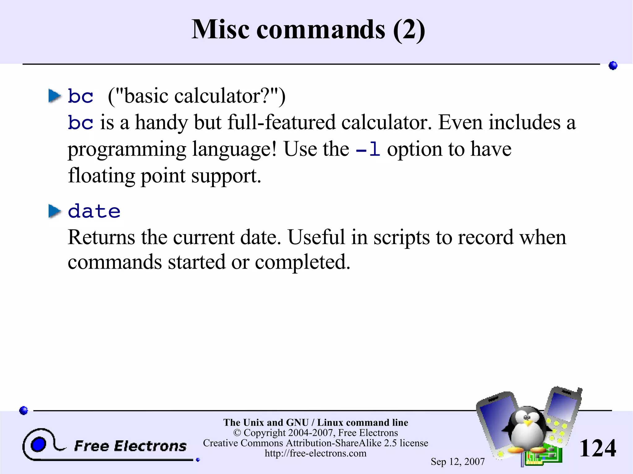 Misc commands (2) bc (&quot;basic calculator?&quot;) bc is a handy but full-featured calculator. Even includes a programming language! Use the -l option to have floating point support. date Returns the current date. Useful in scripts to record when commands started or completed. 
