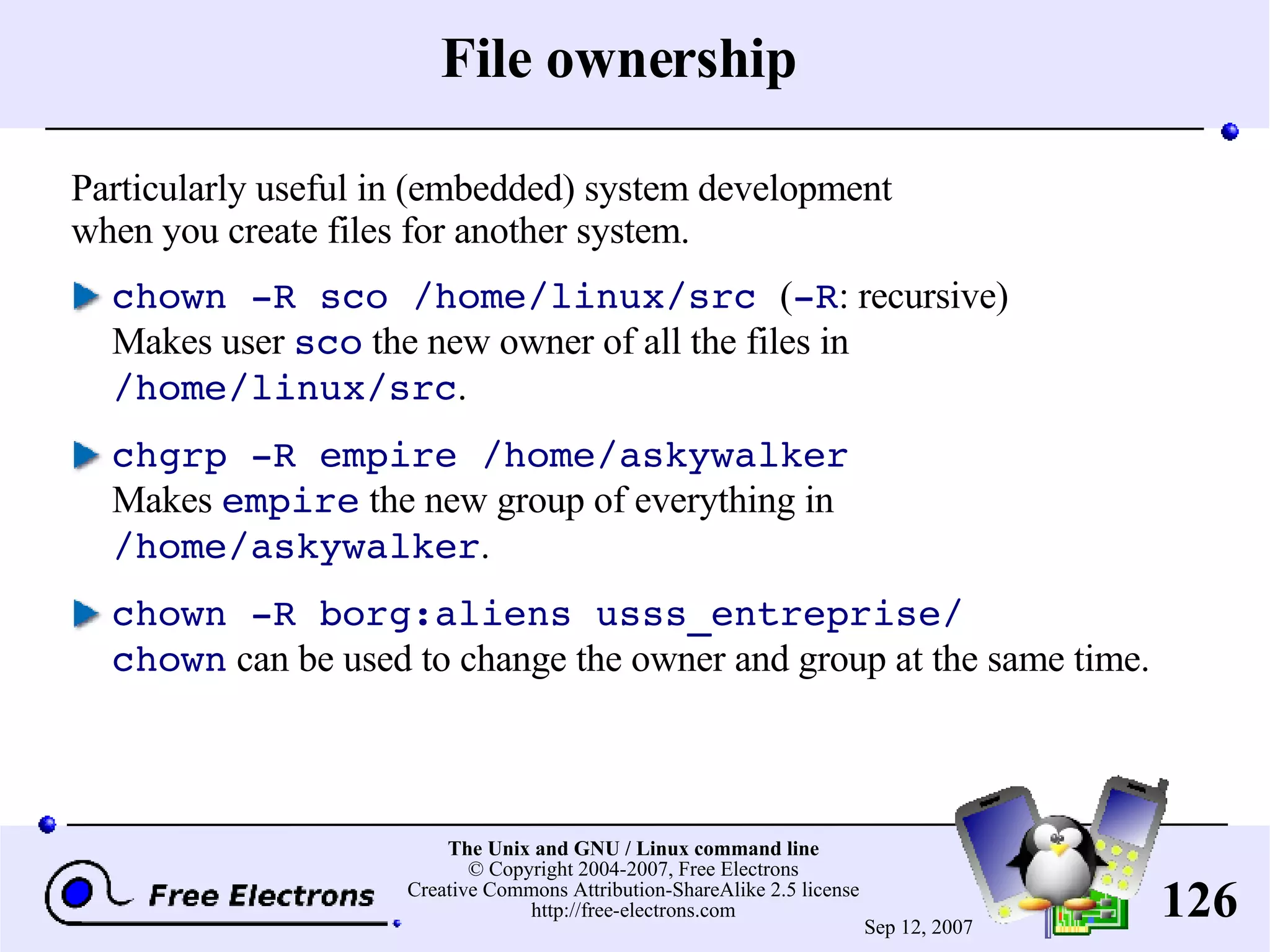 File ownership Particularly useful in (embedded) system development when you create files for another system. chown -R sco /home/linux/src ( -R : recursive) Makes user sco the new owner of all the files in /home/linux/src . chgrp -R empire /home/askywalker Makes empire the new group of everything in /home/askywalker . chown -R borg:aliens usss_entreprise/ chown can be used to change the owner and group at the same time. 