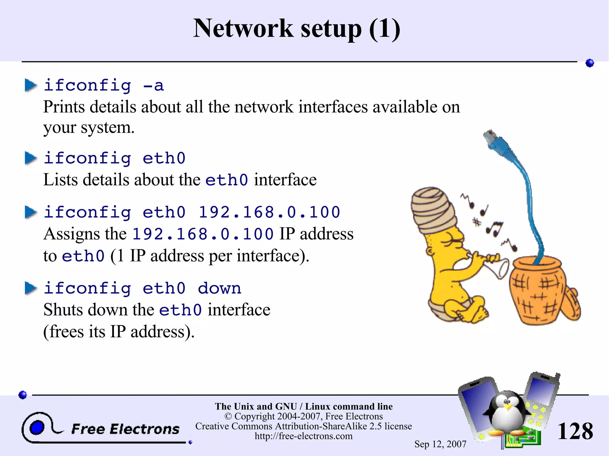 Network setup (1) ifconfig -a Prints details about all the network interfaces available on your system. ifconfig eth0 Lists details about the eth0 interface ifconfig eth0 192.168.0.100 Assigns the 192.168.0.100 IP address to eth0 (1 IP address per interface). ifconfig eth0 down Shuts down the eth0 interface (frees its IP address). 