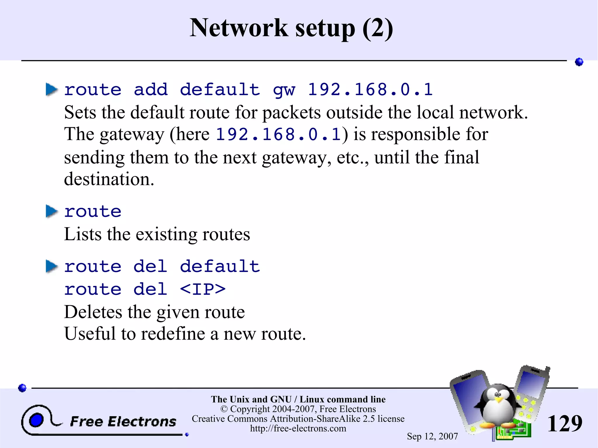 Network setup (2) route add default gw 192.168.0.1 Sets the default route for packets outside the local network. The gateway (here 192.168.0.1 ) is responsible for sending them to the next gateway, etc., until the final destination. route Lists the existing routes route del default route del <IP> Deletes the given route Useful to redefine a new route. 