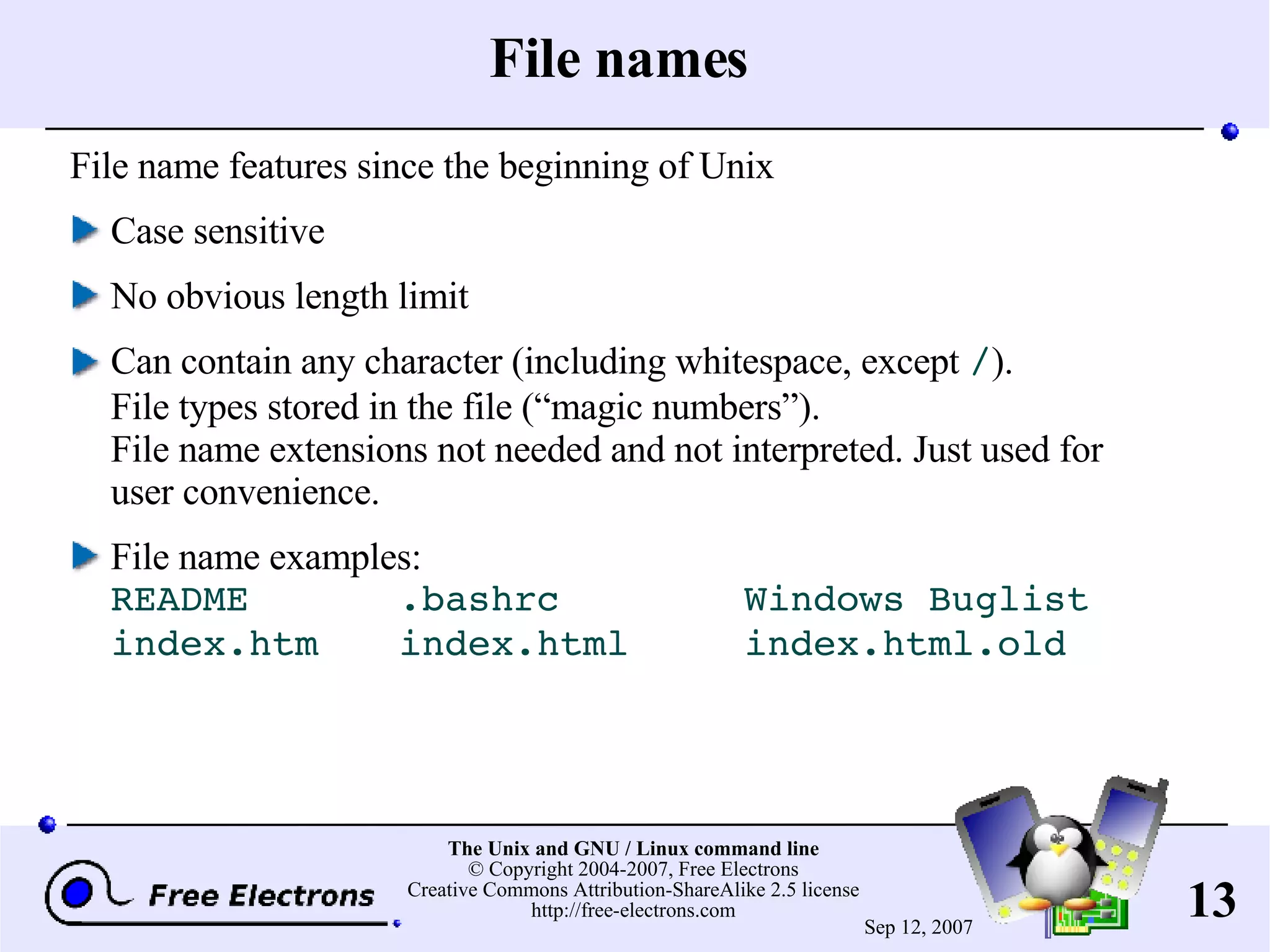 File names File name features since the beginning of Unix Case sensitive No obvious length limit Can contain any character (including whitespace, except / ). File types stored in the file (“magic numbers”). File name extensions not needed and not interpreted. Just used for user convenience. File name examples: README .bashrc Windows Buglist index.htm index.html index.html.old 