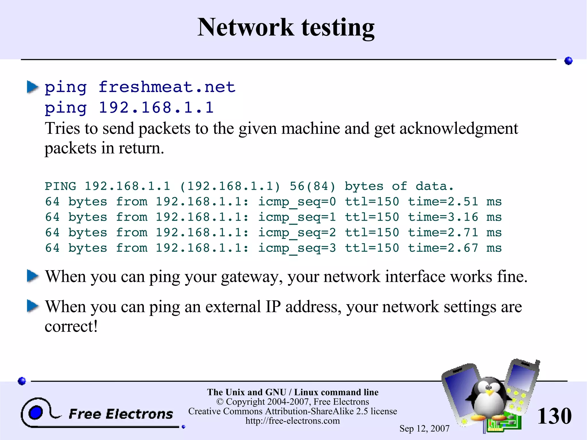 Network testing ping freshmeat.net ping 192.168.1.1 Tries to send packets to the given machine and get acknowledgment packets in return. PING 192.168.1.1 (192.168.1.1) 56(84) bytes of data. 64 bytes from 192.168.1.1: icmp_seq=0 ttl=150 time=2.51 ms 64 bytes from 192.168.1.1: icmp_seq=1 ttl=150 time=3.16 ms 64 bytes from 192.168.1.1: icmp_seq=2 ttl=150 time=2.71 ms 64 bytes from 192.168.1.1: icmp_seq=3 ttl=150 time=2.67 ms When you can ping your gateway, your network interface works fine. When you can ping an external IP address, your network settings are correct! 