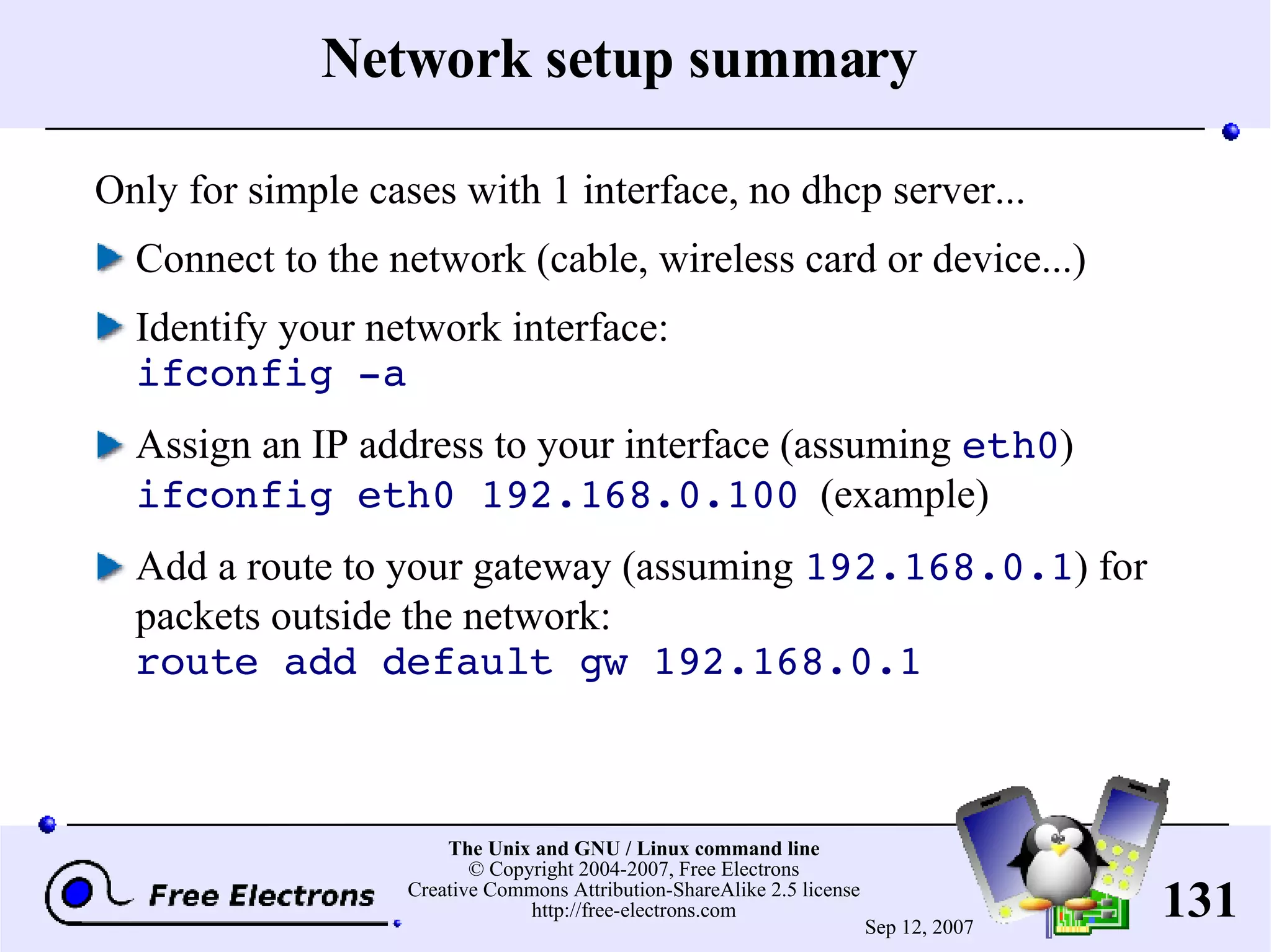 Network setup summary Only for simple cases with 1 interface, no dhcp server... Connect to the network (cable, wireless card or device...) Identify your network interface: ifconfig -a Assign an IP address to your interface (assuming eth0 ) ifconfig eth0 192.168.0.100 (example) Add a route to your gateway (assuming 192.168.0.1 ) for packets outside the network: route add default gw 192.168.0.1 