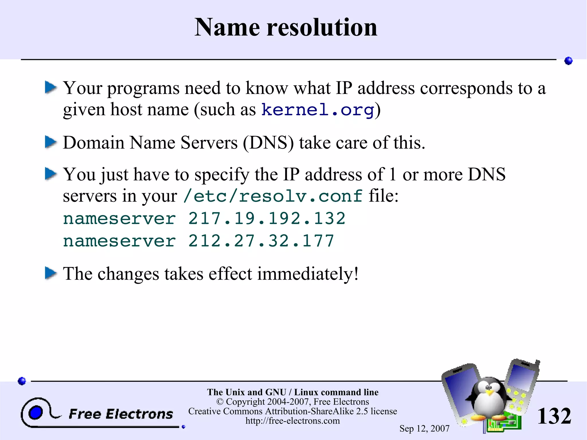 Name resolution Your programs need to know what IP address corresponds to a given host name (such as kernel.org ) Domain Name Servers (DNS) take care of this. You just have to specify the IP address of 1 or more DNS servers in your /etc/resolv.conf file: nameserver 217.19.192.132 nameserver 212.27.32.177 The changes takes effect immediately! 