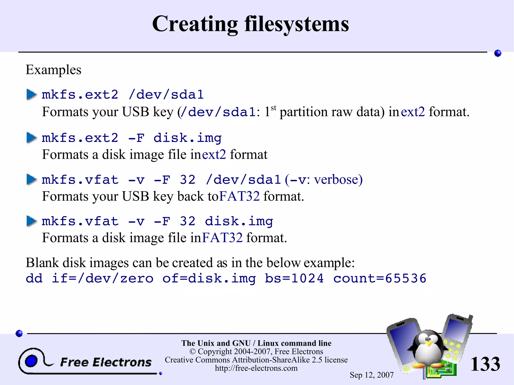 Creating filesystems Examples mkfs.ext2 /dev/sda1 Formats your USB key ( /dev/sda1 : 1 st partition raw data) in ext2 format. mkfs.ext2 -F disk.img Formats a disk image file in ext2 format mkfs.vfat -v -F 32 /dev/sda1 ( -v : verbose) Formats your USB key back to FAT32 format. mkfs.vfat -v -F 32 disk.img Formats a disk image file in FAT32 format. Blank disk images can be created as in the below example: dd if=/dev/zero of=disk.img bs=1024 count=65536 