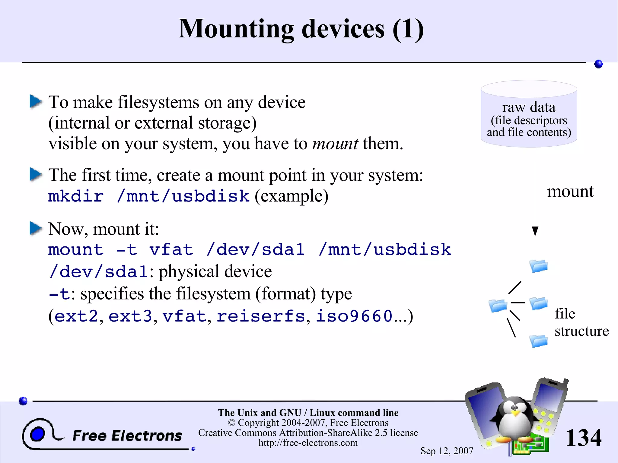 Mounting devices (1) To make filesystems on any device (internal or external storage) visible on your system, you have to mount them. The first time, create a mount point in your system: mkdir /mnt/usbdisk (example) Now, mount it: mount -t vfat /dev/sda1 /mnt/usbdisk /dev/sda1 : physical device -t : sp ecifies the filesystem (format) type ( ext2 , ext3 , vfat , reiserfs , iso9660 ...) mount file structure raw data (file descriptors and file contents) 