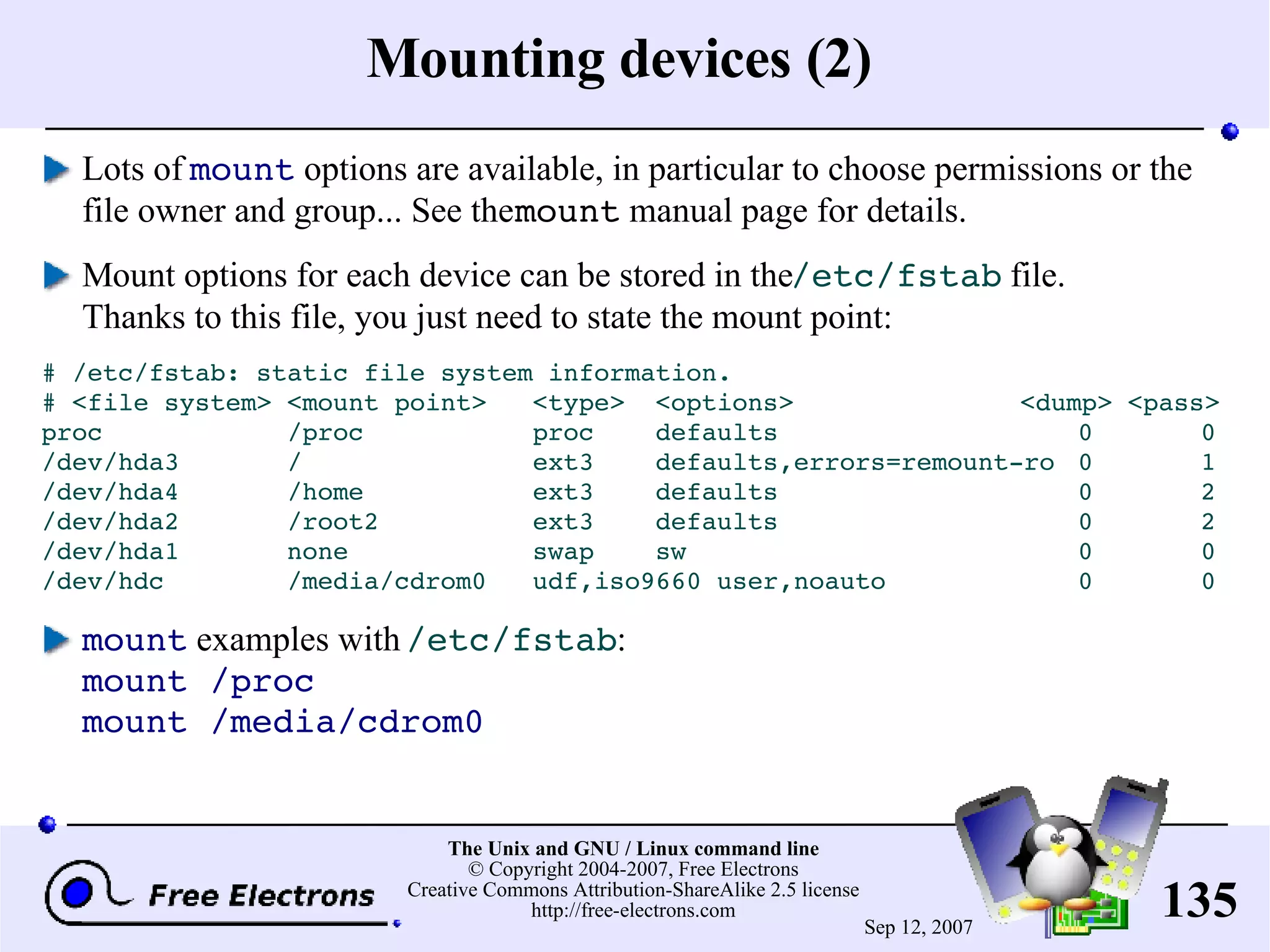 Mounting devices (2) Lots of mount options are available, in particular to choose permissions or the file owner and group... See the mount manual page for details. Mount options for each device can be stored in the /etc/fstab file. Thanks to this file, you just need to state the mount point: # /etc/fstab: static file system information. # <file system> <mount point> <type> <options> <dump> <pass> proc /proc proc defaults 0 0 /dev/hda3 / ext3 defaults,errors=remount-ro 0 1 /dev/hda4 /home ext3 defaults 0 2 /dev/hda2 /root2 ext3 defaults 0 2 /dev/hda1 none swap sw 0 0 /dev/hdc /media/cdrom0 udf,iso9660 user,noauto 0 0 mount examples with /etc/fstab : mount /proc mount /media/cdrom0 