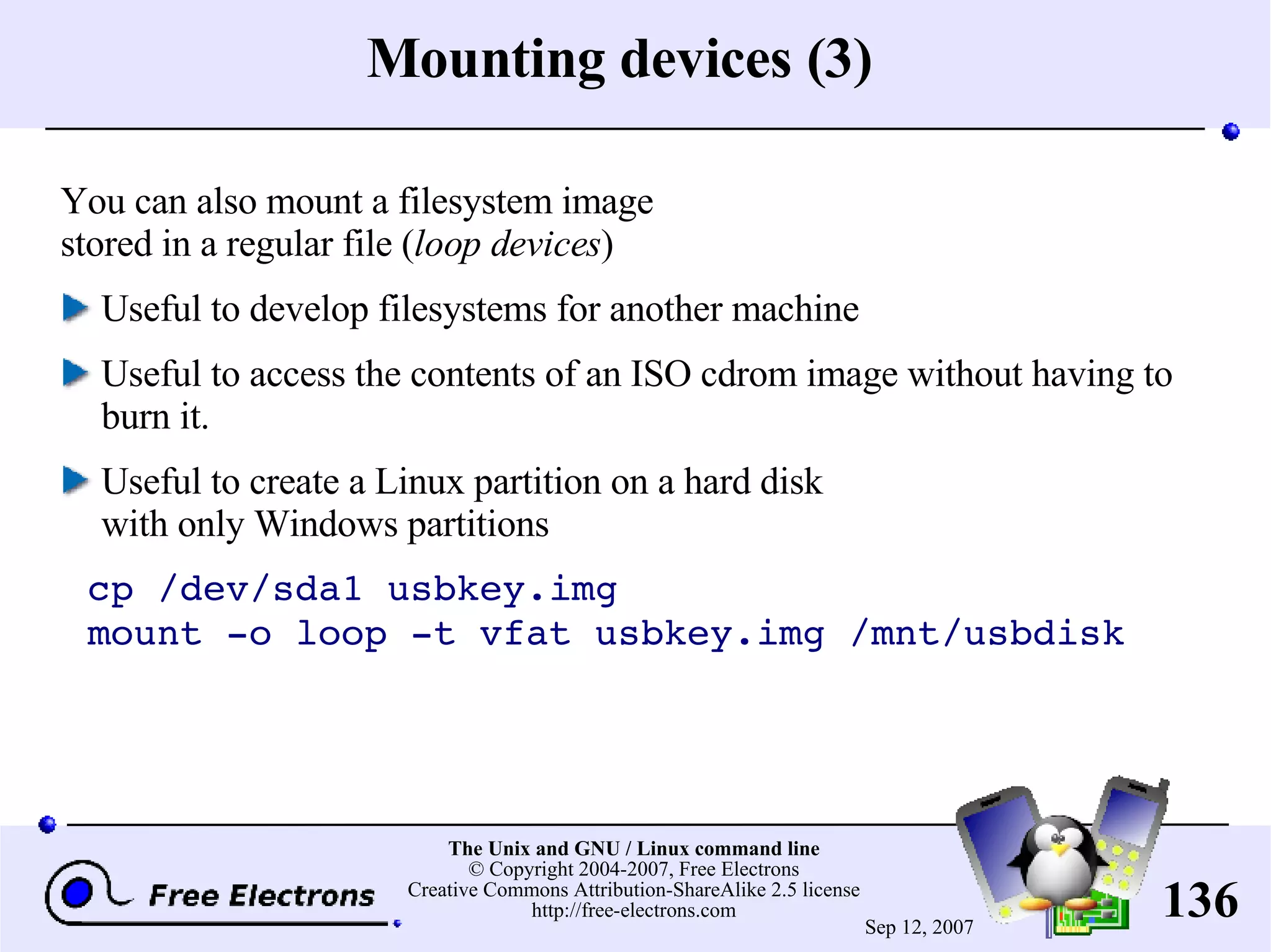 Mounting devices (3) You can also mount a filesystem image stored in a regular file ( loop devices ) Useful to develop filesystems for another machine Useful to access the contents of an ISO cdrom image without having to burn it. Useful to create a Linux partition on a hard disk with only Windows partitions cp /dev/sda1 usbkey.img mount -o loop -t vfat usbkey.img /mnt/usbdisk 