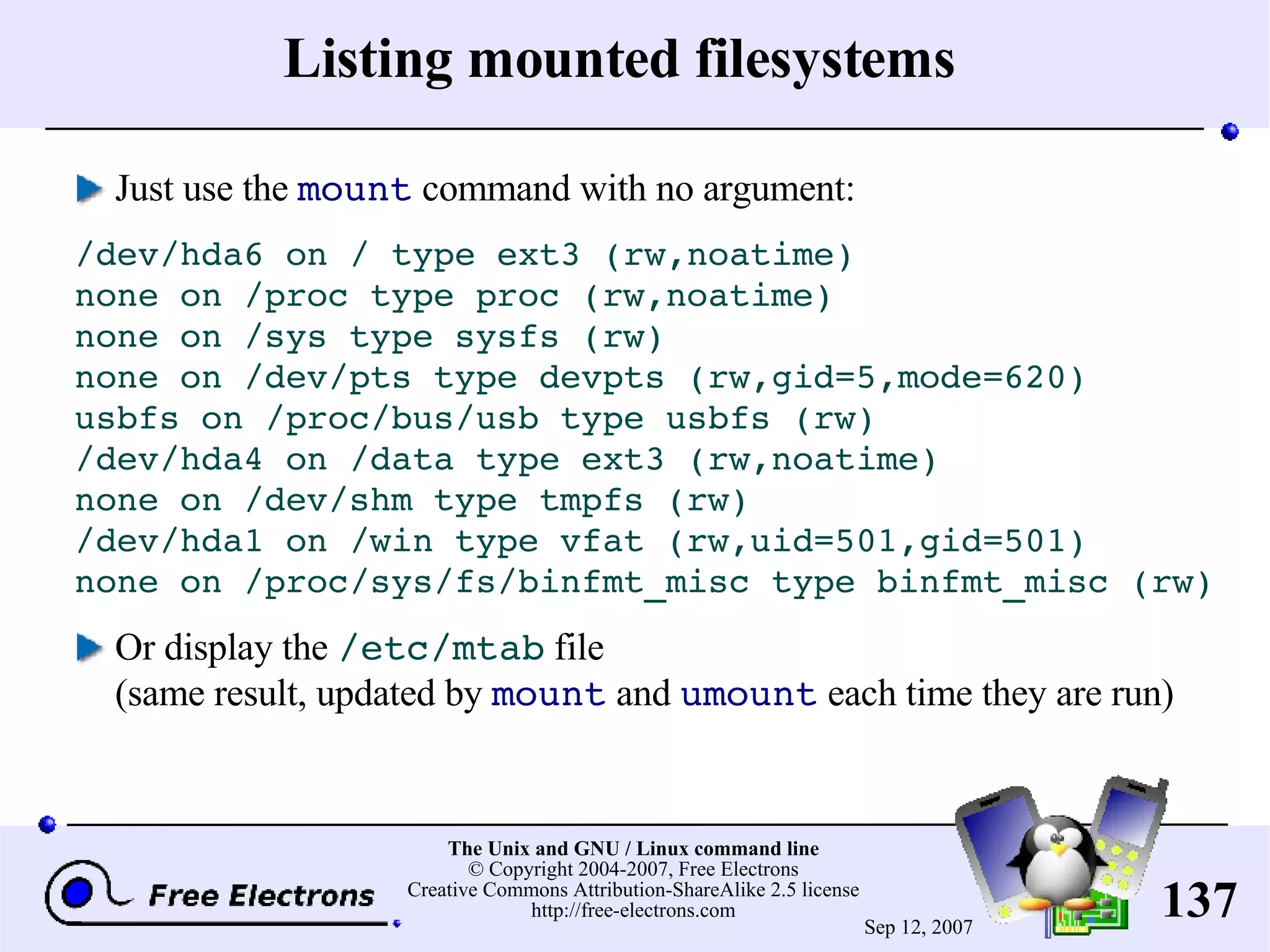 Listing mounted filesystems Just use the mount command with no argument: /dev/hda6 on / type ext3 (rw,noatime) none on /proc type proc (rw,noatime) none on /sys type sysfs (rw) none on /dev/pts type devpts (rw,gid=5,mode=620) usbfs on /proc/bus/usb type usbfs (rw) /dev/hda4 on /data type ext3 (rw,noatime) none on /dev/shm type tmpfs (rw) /dev/hda1 on /win type vfat (rw,uid=501,gid=501) none on /proc/sys/fs/binfmt_misc type binfmt_misc (rw) Or display the /etc/mtab file (same result, updated by mount and umount each time they are run) 
